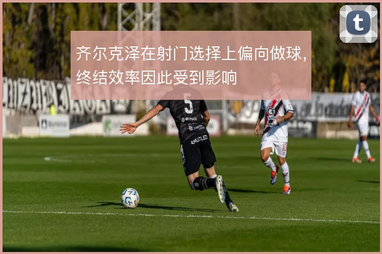 齐尔克泽在射门选择上偏向做球,终结效率因此受到影响