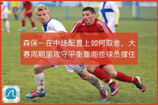 森保一在中场配置上如何取舍,大赛周期里攻守平衡靠哪些球员撑住