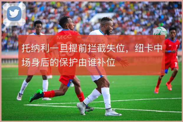 托纳利一旦提前拦截失位,纽卡中场身后的保护由谁补位