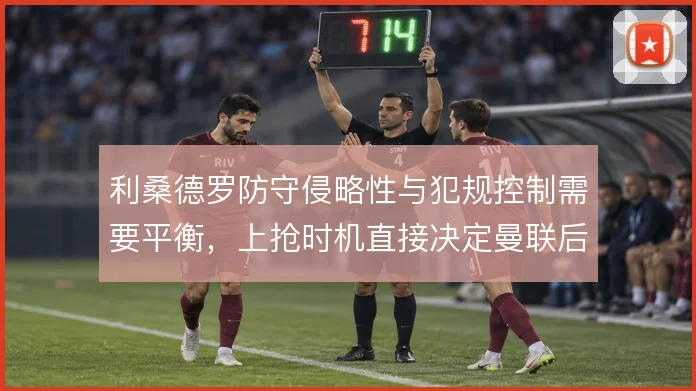 利桑德罗防守侵略性与犯规控制需要平衡,上抢时机直接决定曼联后场风险
