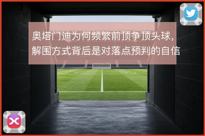 奥塔门迪为何频繁前顶争顶头球,解围方式背后是对落点预判的自信