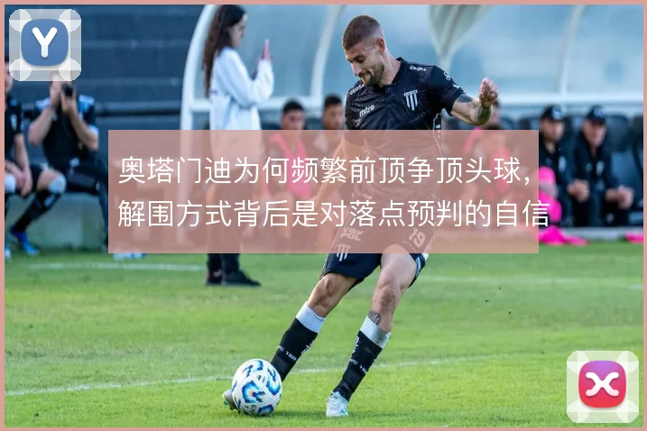 奥塔门迪为何频繁前顶争顶头球，解围方式背后是对落点预判的自信