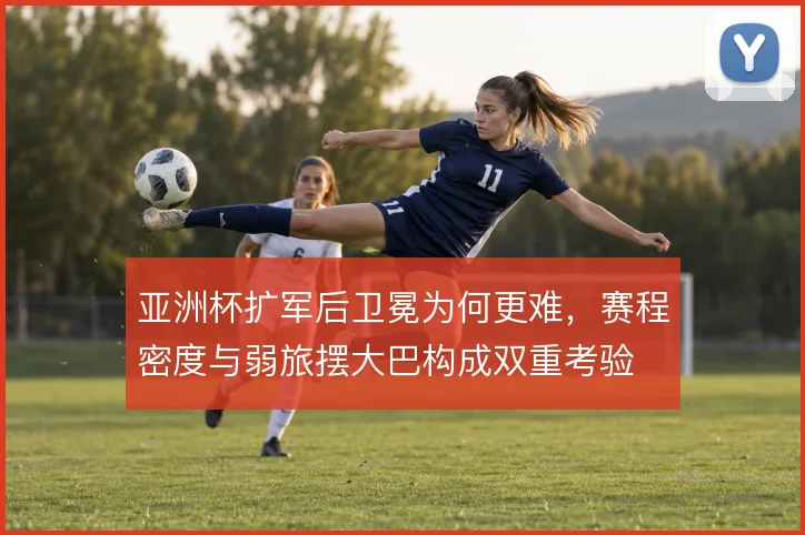 亚洲杯扩军后卫冕为何更难,赛程密度与弱旅摆大巴构成双重考验
