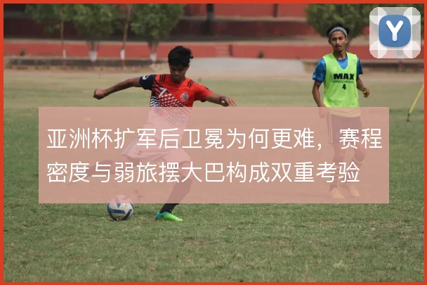 亚洲杯扩军后卫冕为何更难,赛程密度与弱旅摆大巴构成双重考验