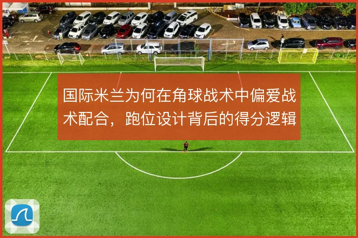 国际米兰为何在角球战术中偏爱战术配合，跑位设计背后的得分逻辑