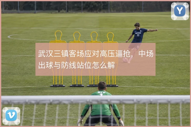 武汉三镇客场应对高压逼抢，中场出球与防线站位怎么解