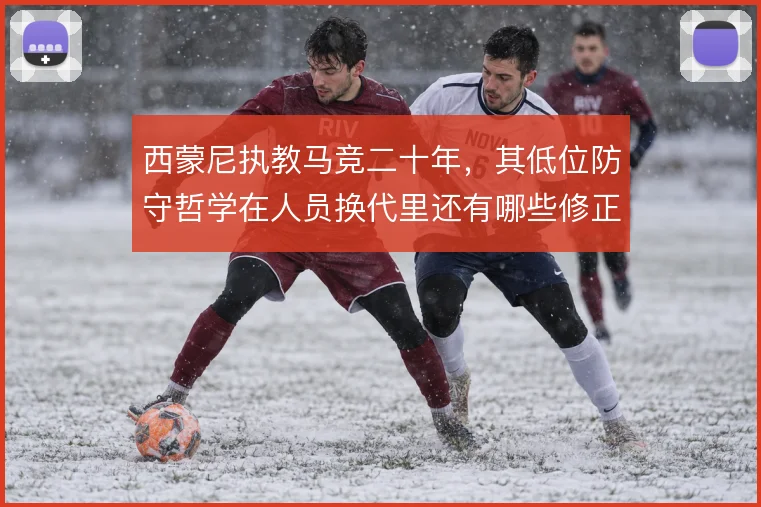 西蒙尼执教马竞二十年，其低位防守哲学在人员换代里还有哪些修正余地