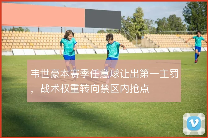 韦世豪本赛季任意球让出第一主罚,战术权重转向禁区内抢点