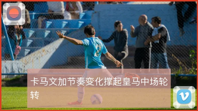 卡马文加节奏变化撑起皇马中场轮转