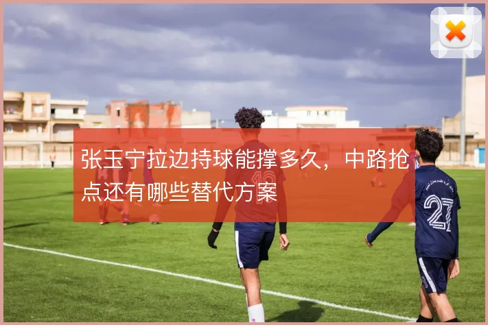 张玉宁拉边持球能撑多久，中路抢点还有哪些替代方案