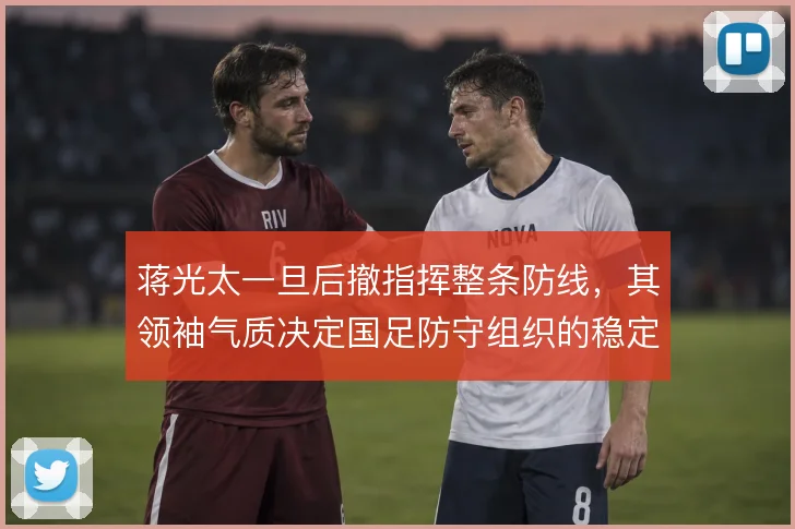 蒋光太一旦后撤指挥整条防线，其领袖气质决定国足防守组织的稳定性