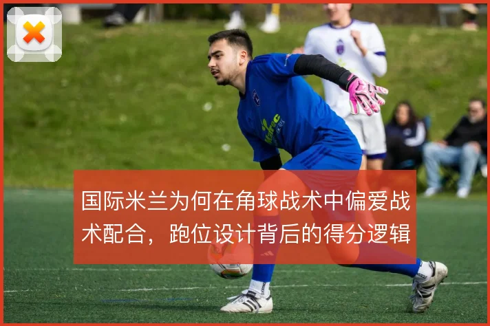 国际米兰为何在角球战术中偏爱战术配合,跑位设计背后的得分逻辑